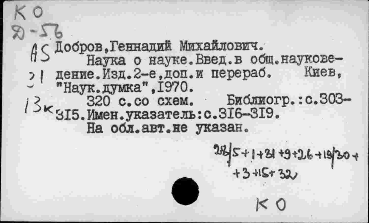 ﻿/} г Добров,Геннадий Михайлович.
" Наука о науке.Введ.в общ.наукове-дение.Изд.2-е,доп.и перераб. Киев, "Наук.думка",1970.
?	320 с.со схем. Библиогр.:с.ЗОЗ-
к 315.Имен.указатель:с.316-319.
На обл.авт.не указан.
на
К О